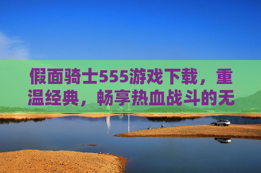 假面骑士555游戏下载，重温经典，畅享热血战斗的无限乐趣，假面骑士555游戏下载，重温经典，畅享热血战斗的无限乐趣