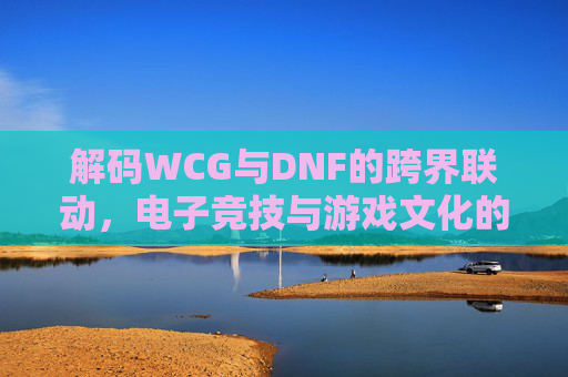 解码WCG与DNF的跨界联动,电子竞技与游戏文化的深度碰撞与融合,WCG与DNF跨界联动,电子竞技与游戏文化的深度碰撞与融合