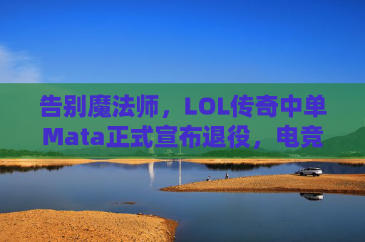 告别魔法师,LOL传奇中单Mata正式宣布退役,电竞江湖再添一位传奇,告别魔法师,LOL传奇中单Mata正式宣布退役,电竞江湖再添一位传奇