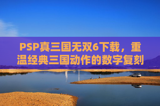 PSP真三国无双6下载，重温经典三国动作的数字复刻之旅，PSP真三国无双6下载，重温经典三国动作的数字复刻之旅