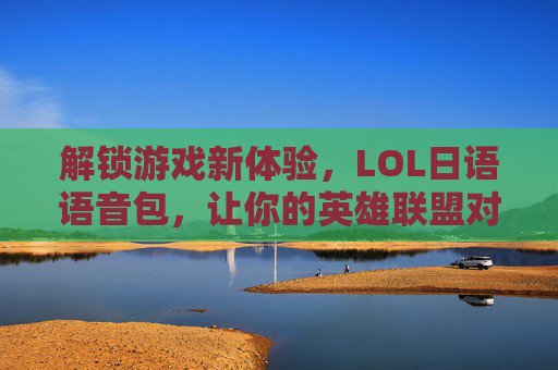解锁游戏新体验,LOL日语语音包,让你的英雄联盟对线更日系!LOL日语语音包,解锁游戏新体验,让对线更日系