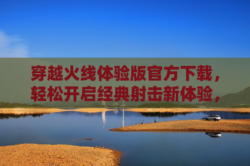 穿越火线体验版官方下载，轻松开启经典射击新体验，穿越火线体验版官方下载，轻松开启经典射击新体验