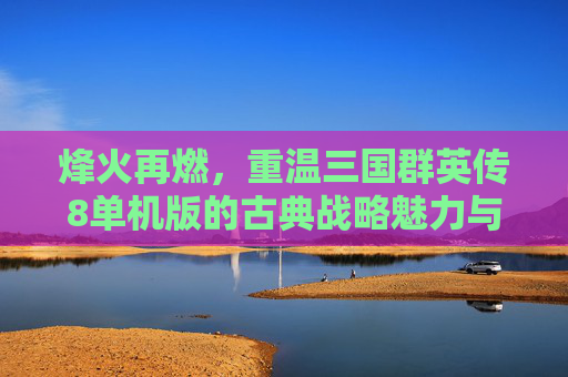 烽火再燃,重温三国群英传8单机版的古典战略魅力与经典体验,烽火再燃,重温三国群英传8单机版的古典战略魅力与经典体验