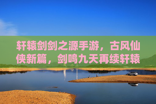 轩辕剑剑之源手游,古风仙侠新篇,剑鸣九天再续轩辕传奇,轩辕剑剑之源手游,古风仙侠新篇,剑鸣九天再续轩辕传奇