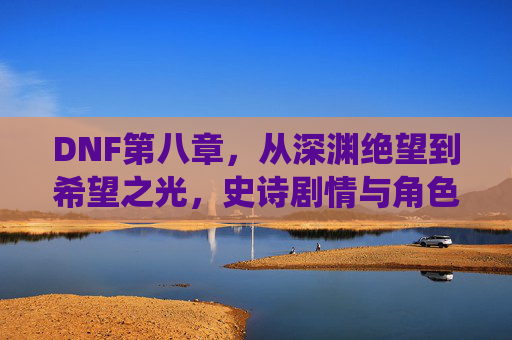 DNF第八章，从深渊绝望到希望之光，史诗剧情与角色重塑的巅峰演绎，DNF第八章，从深渊绝望到希望之光，史诗剧情与角色重塑的巅峰演绎