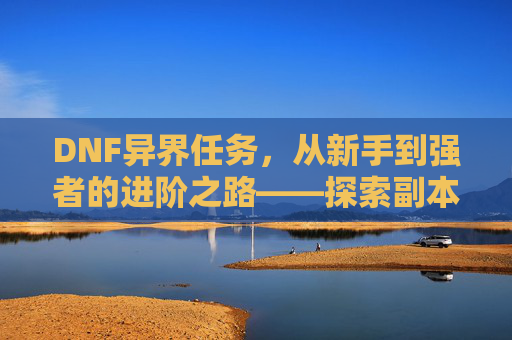 DNF异界任务,从新手到强者的进阶之路——探索副本、装备与角色成长,DNF异界任务,从新手到强者的进阶之路——探索副本、装备与角色成长