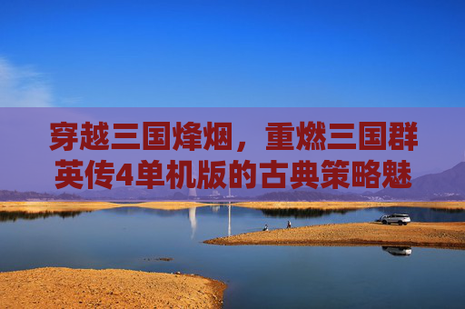 穿越三国烽烟,重燃三国群英传4单机版的古典策略魅力,穿越三国烽烟,重燃三国群英传4单机版的古典策略魅力