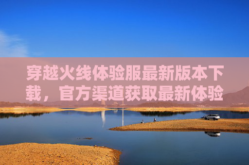穿越火线体验服最新版本下载，官方渠道获取最新体验服，抢先体验新玩法！穿越火线体验服最新版下载，官方渠道抢先体验新玩法！