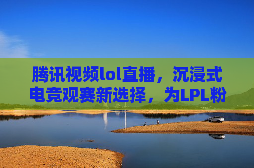 腾讯视频lol直播,沉浸式电竞观赛新选择,为LPL粉丝打造全方位观赛盛宴,腾讯视频lol直播,沉浸式电竞观赛新选择,为LPL粉丝打造全方位观赛盛宴