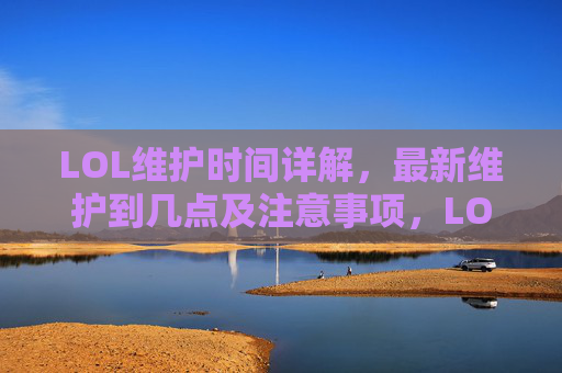 LOL维护时间详解，最新维护到几点及注意事项，LOL维护时间详解，最新维护到几点及注意事项