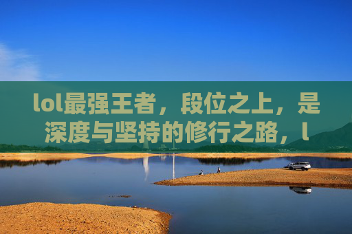 lol最强王者,段位之上,是深度与坚持的修行之路,lol最强王者,段位之上,是深度与坚持的修行之路
