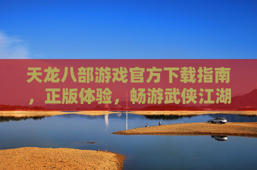 天龙八部游戏官方下载指南，正版体验，畅游武侠江湖的可靠选择，天龙八部游戏官方下载指南，正版体验，畅游武侠江湖的可靠选择