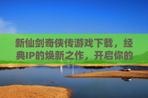 新仙剑奇侠传游戏下载，经典IP的焕新之作，开启你的仙侠新篇章，新仙剑奇侠传游戏下载，经典IP焕新之作，开启你的仙侠新篇章