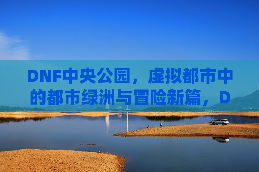 DNF中央公园,虚拟都市中的都市绿洲与冒险新篇,DNF中央公园,虚拟都市中的都市绿洲与冒险新篇