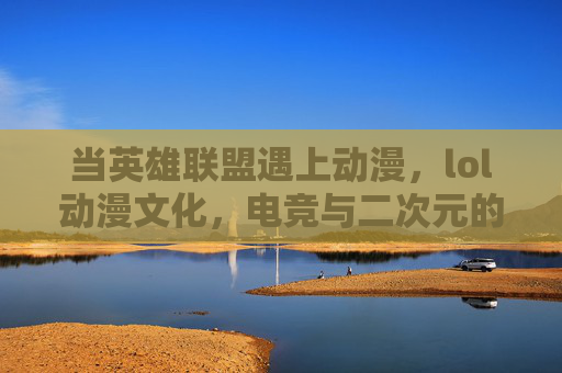 当英雄联盟遇上动漫,lol动漫文化,电竞与二次元的浪漫融合之旅,当英雄联盟遇上动漫,电竞与二次元的浪漫融合之旅