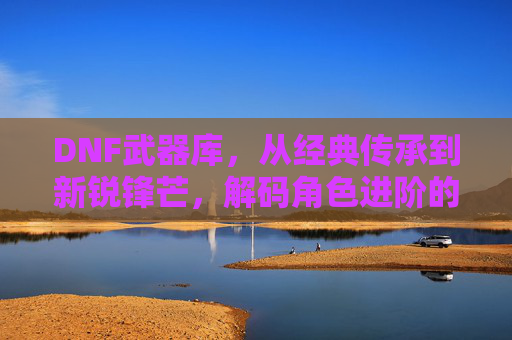 DNF武器库，从经典传承到新锐锋芒，解码角色进阶的锋刃密码，DNF武器库，从经典传承到新锐锋芒，解码角色进阶的锋刃密码