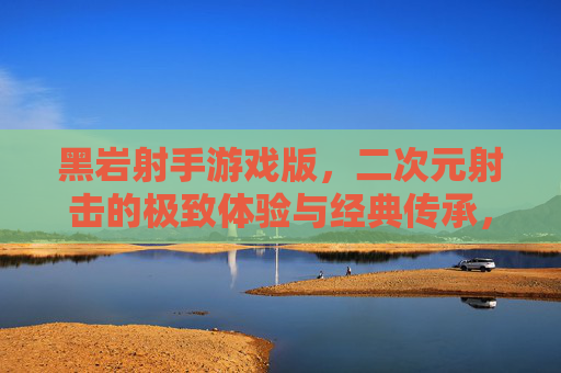 黑岩射手游戏版,二次元射击的极致体验与经典传承,黑岩射手游戏版,二次元射击的极致体验与经典传承