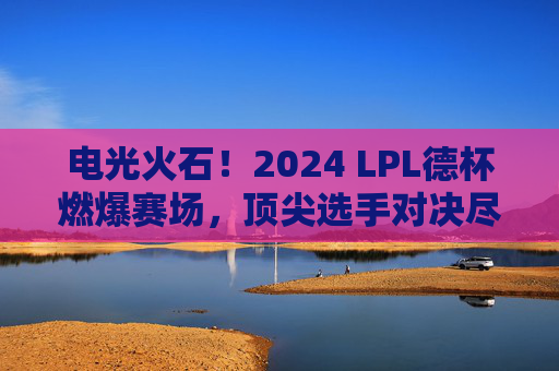 电光火石！2024 LPL德杯燃爆赛场，顶尖选手对决尽显职业荣耀，电光火石！2024 LPL德杯燃爆赛场，顶尖选手对决尽显职业荣耀