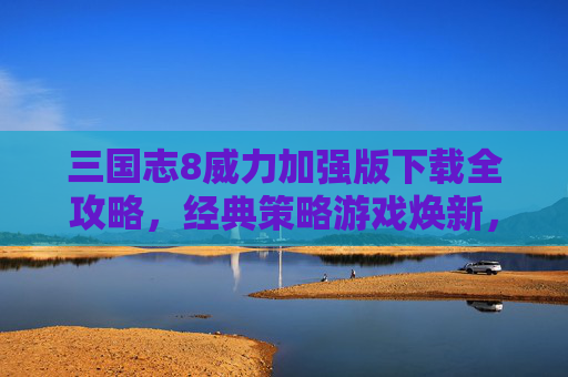 三国志8威力加强版下载全攻略,经典策略游戏焕新,重温三国风云的终极体验,三国志8威力加强版下载全攻略,经典策略游戏焕新,重温三国风云的终极体验