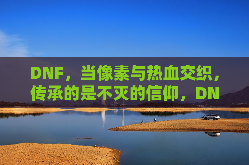 DNF,当像素与热血交织,传承的是不灭的信仰,DNF,当像素与热血交织,传承的不灭信仰