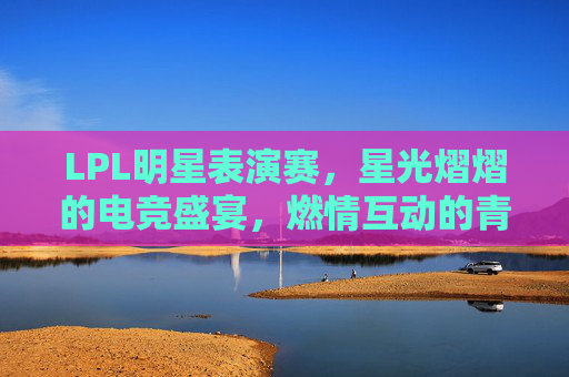 LPL明星表演赛，星光熠熠的电竞盛宴，燃情互动的青春狂欢，LPL明星表演赛，星光熠熠的电竞盛宴，燃情互动的青春狂欢
