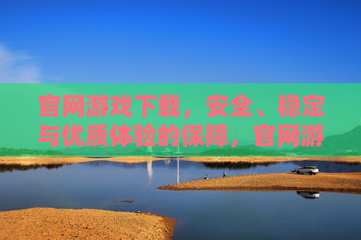 官网游戏下载，安全、稳定与优质体验的保障，官网游戏下载，安全、稳定与优质体验的保障