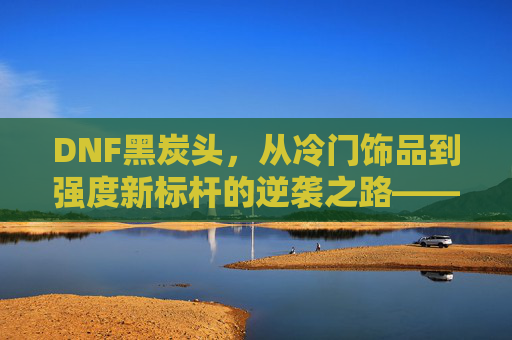 DNF黑炭头,从冷门饰品到强度新标杆的逆袭之路——深度解析其属性与玩法价值,DNF黑炭头,从冷门饰品到强度新标杆的逆袭之路——深度解析其属性与玩法价值