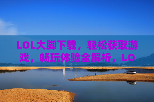 LOL大脚下载，轻松获取游戏，畅玩体验全解析，LOL大脚下载，轻松获取与畅玩体验全解析