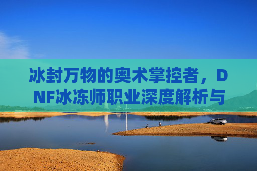 冰封万物的奥术掌控者,DNF冰冻师职业深度解析与玩法技巧,冰封万物的奥术掌控者,DNF冰冻师职业深度解析与玩法技巧