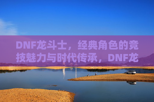 DNF龙斗士,经典角色的竞技魅力与时代传承,DNF龙斗士,经典角色的竞技魅力与时代传承