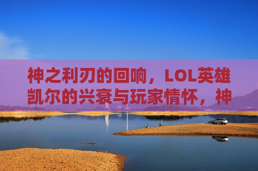 神之利刃的回响,LOL英雄凯尔的兴衰与玩家情怀,神之利刃的回响,LOL英雄凯尔的兴衰与玩家情怀