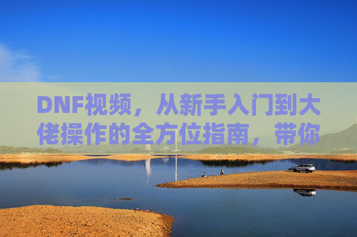 DNF视频,从新手入门到大佬操作的全方位指南,带你解锁游戏精彩瞬间!DNF视频全方位指南,从新手入门到大佬操作,解锁游戏精彩瞬间