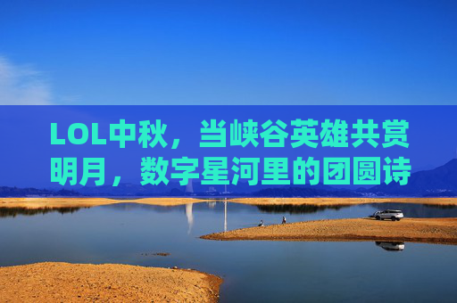 LOL中秋,当峡谷英雄共赏明月,数字星河里的团圆诗,LOL中秋,峡谷英雄共赏明月,数字星河里的团圆诗