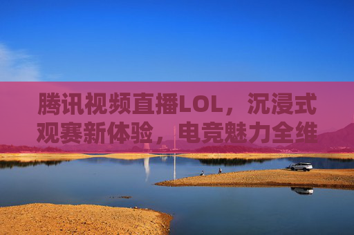 腾讯视频直播LOL，沉浸式观赛新体验，电竞魅力全维度呈现，腾讯视频直播LOL，沉浸式观赛新体验，全维度呈现电竞魅力