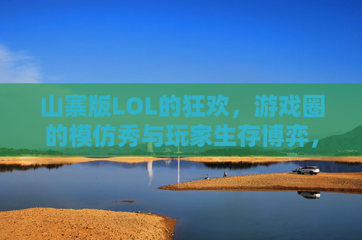 山寨版LOL的狂欢,游戏圈的模仿秀与玩家生存博弈,山寨版LOL的狂欢,游戏圈的模仿秀与玩家生存博弈