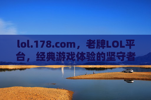 lol.178.com，老牌LOL平台，经典游戏体验的坚守者——承载玩家记忆与陪伴的游戏社区，lol.178.com，老牌LOL平台，经典游戏体验的坚守者，承载玩家记忆与陪伴的游戏社区