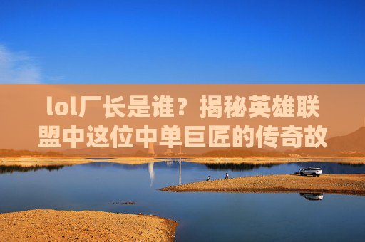 lol厂长是谁？揭秘英雄联盟中这位中单巨匠的传奇故事