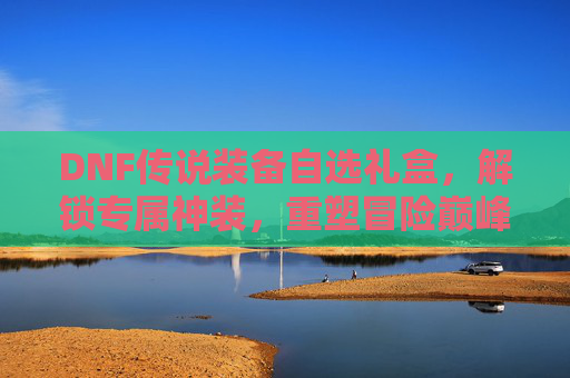 DNF传说装备自选礼盒,解锁专属神装,重塑冒险巅峰,DNF传说装备自选礼盒,解锁专属神装,重塑冒险巅峰