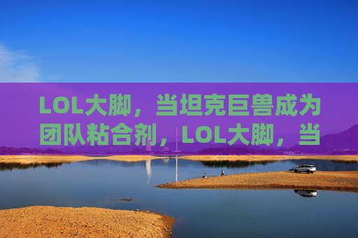 LOL大脚，当坦克巨兽成为团队粘合剂，LOL大脚，当坦克巨兽成为团队粘合剂