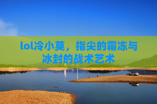 lol冷小莫,指尖的霜冻与冰封的战术艺术