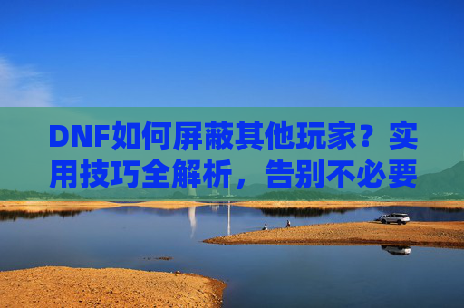 DNF如何屏蔽其他玩家？实用技巧全解析，告别不必要的互动骚扰，DNF如何屏蔽其他玩家？实用技巧全解析，告别不必要的互动骚扰