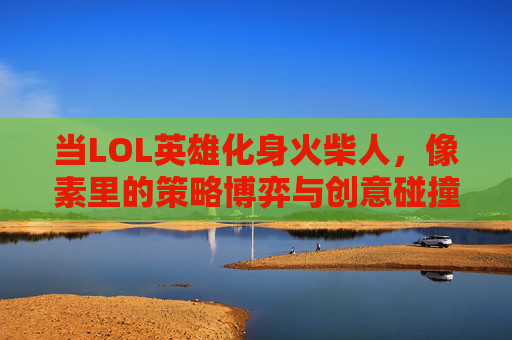 当LOL英雄化身火柴人,像素里的策略博弈与创意碰撞,当LOL英雄化身火柴人,像素里的策略博弈与创意碰撞