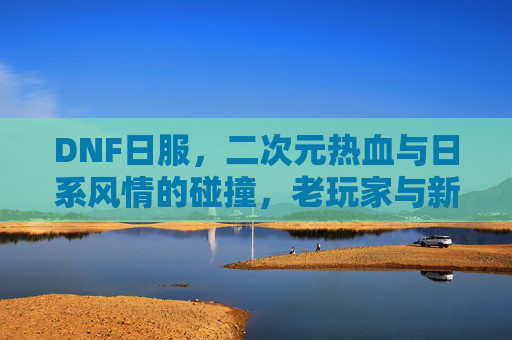 DNF日服,二次元热血与日系风情的碰撞,老玩家与新体验的交织
