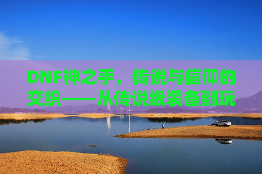 DNF神之手,传说与信仰的交织——从传说级装备到玩家追求的终极目标,DNF神之手,传说与信仰的交织——从传说级装备到玩家追求的终极目标