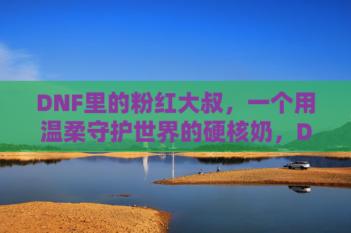 DNF里的粉红大叔，一个用温柔守护世界的硬核奶，DNF粉红大叔，用温柔守护世界的硬核奶