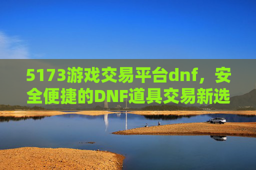 5173游戏交易平台dnf,安全便捷的DNF道具交易新选择,5173游戏交易平台DNF,安全便捷的DNF道具交易新选择