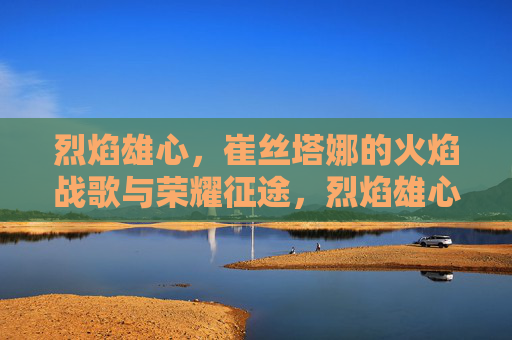 烈焰雄心,崔丝塔娜的火焰战歌与荣耀征途,烈焰雄心,崔丝塔娜的火焰战歌与荣耀征途