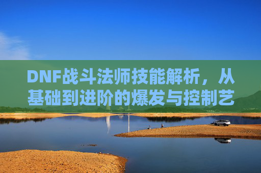 DNF战斗法师技能解析,从基础到进阶的爆发与控制艺术,DNF战斗法师技能解析,从基础到进阶的爆发与控制艺术