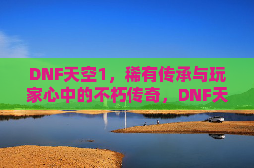 DNF天空1，稀有传承与玩家心中的不朽传奇，DNF天空1，稀有传承与玩家心中的不朽传奇