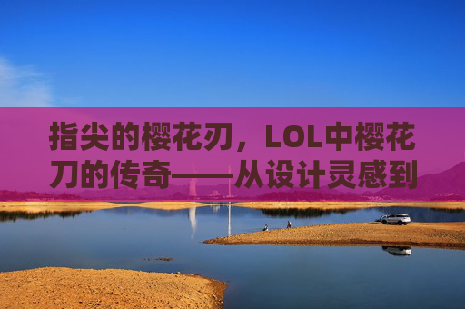 指尖的樱花刃,LOL中樱花刀的传奇——从设计灵感到战场锋芒,指尖的樱花刃,LOL中樱花刀的传奇——从设计灵感到战场锋芒